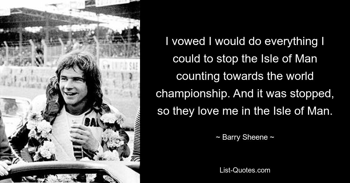 I vowed I would do everything I could to stop the Isle of Man counting towards the world championship. And it was stopped, so they love me in the Isle of Man. — © Barry Sheene