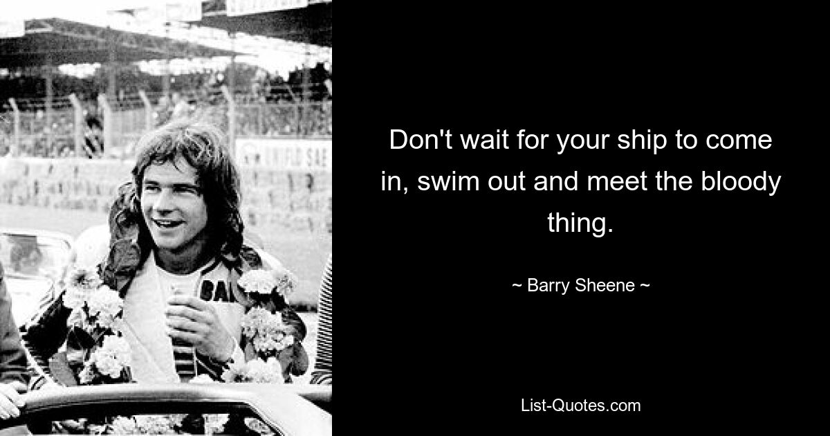 Don't wait for your ship to come in, swim out and meet the bloody thing. — © Barry Sheene