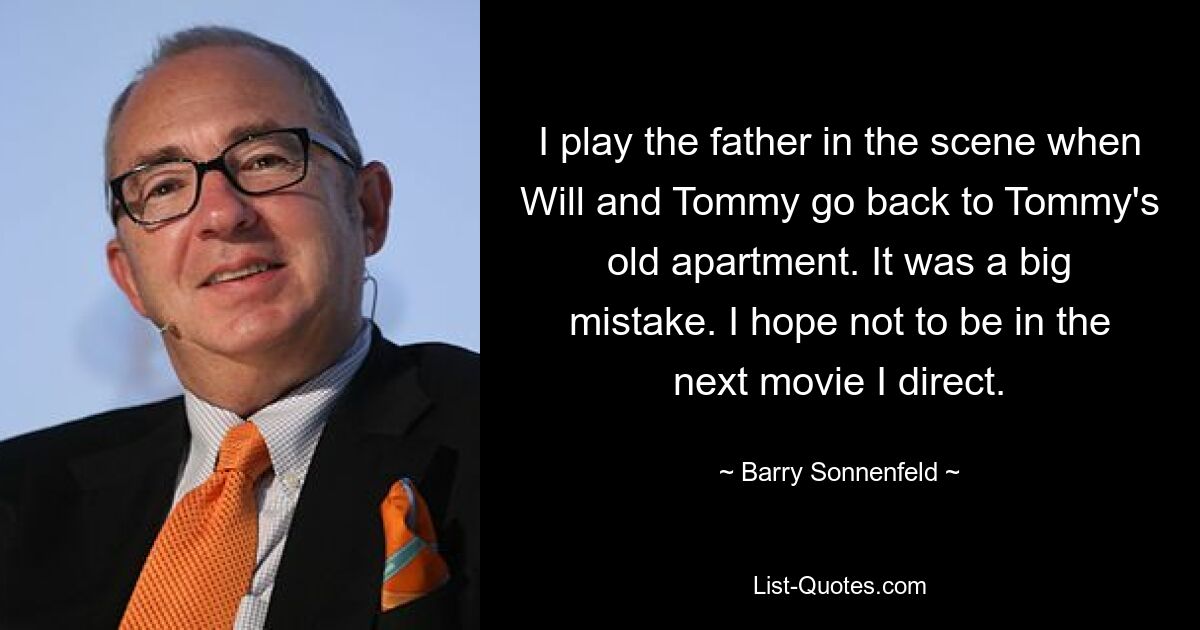 I play the father in the scene when Will and Tommy go back to Tommy's old apartment. It was a big mistake. I hope not to be in the next movie I direct. — © Barry Sonnenfeld