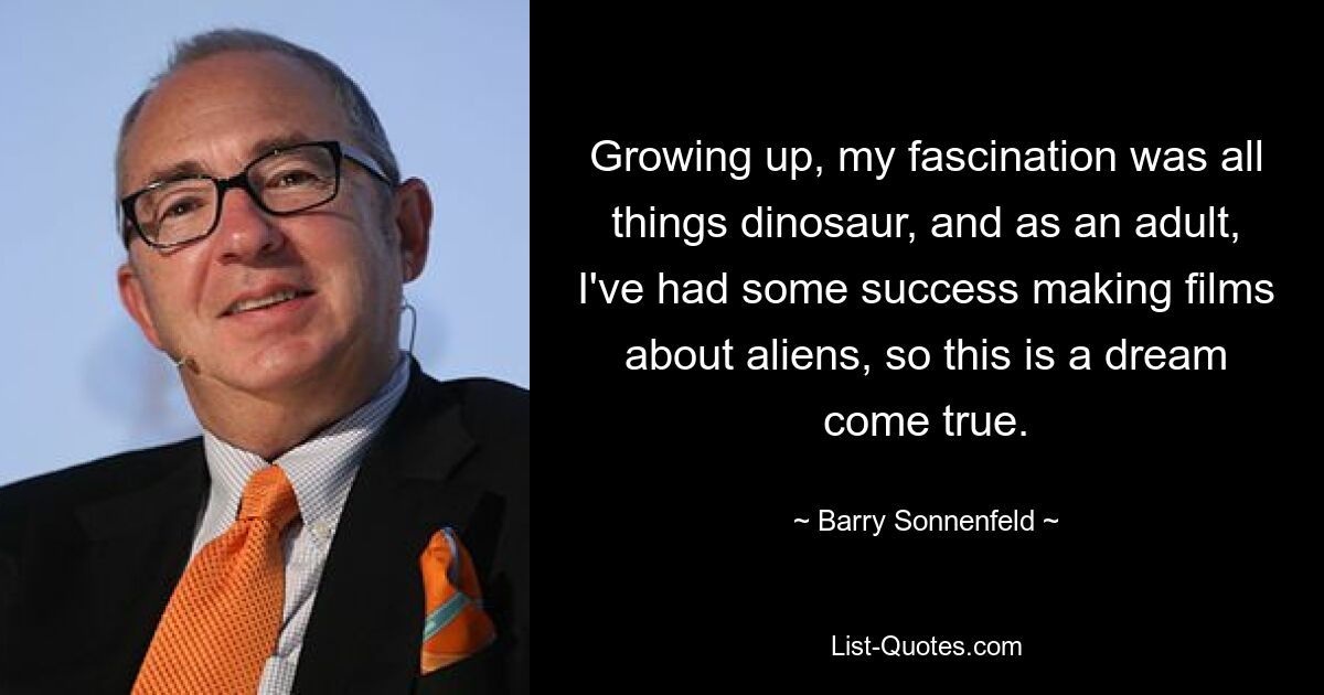 Growing up, my fascination was all things dinosaur, and as an adult, I've had some success making films about aliens, so this is a dream come true. — © Barry Sonnenfeld