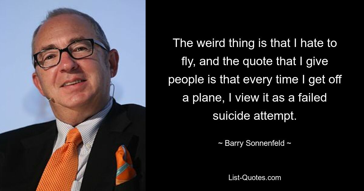 Das Seltsame ist, dass ich das Fliegen hasse, und das Zitat, das ich den Leuten gebe, ist, dass ich jedes Mal, wenn ich aus einem Flugzeug steige, es als einen gescheiterten Selbstmordversuch betrachte. — © Barry Sonnenfeld 