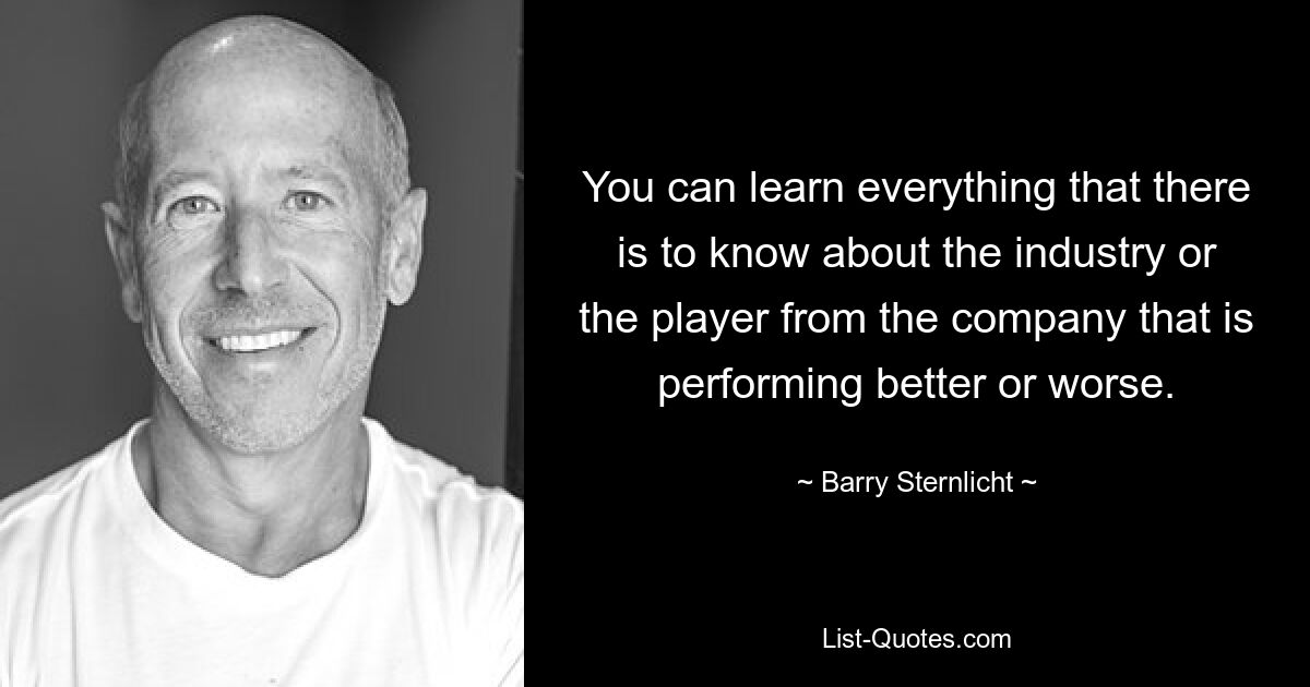 You can learn everything that there is to know about the industry or the player from the company that is performing better or worse. — © Barry Sternlicht