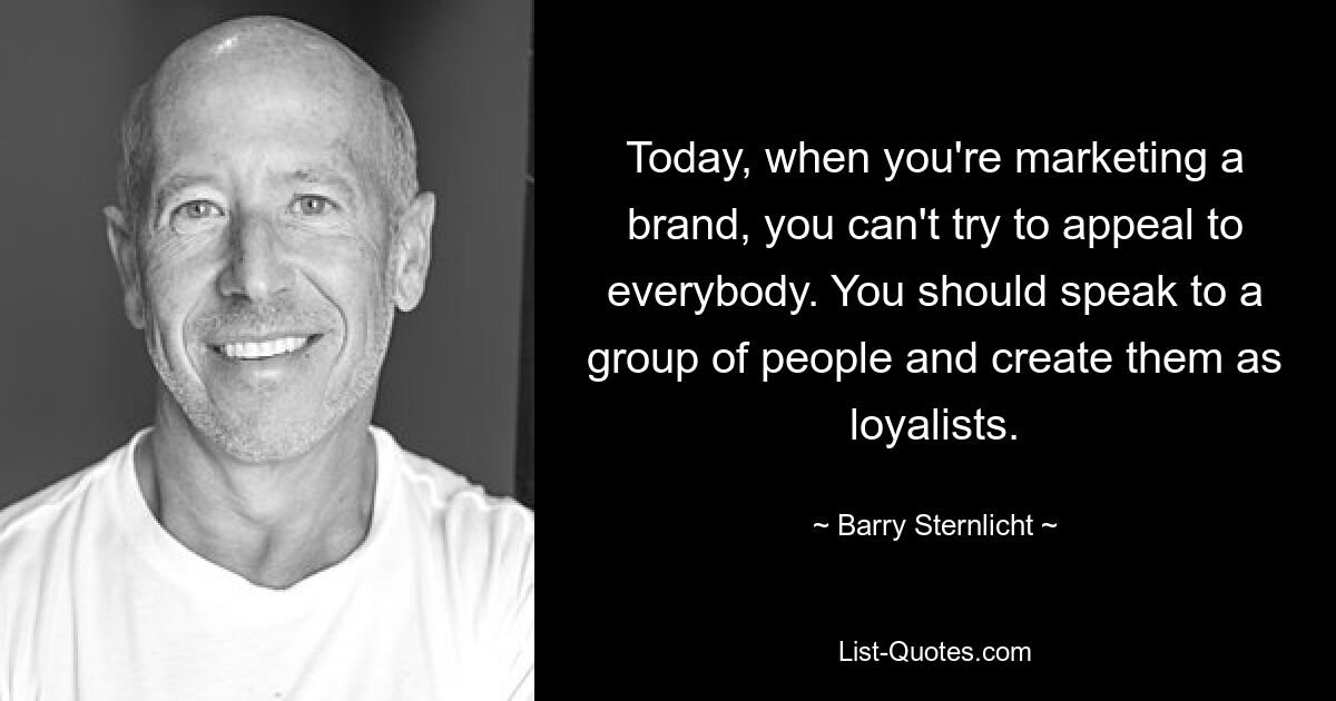 Today, when you're marketing a brand, you can't try to appeal to everybody. You should speak to a group of people and create them as loyalists. — © Barry Sternlicht