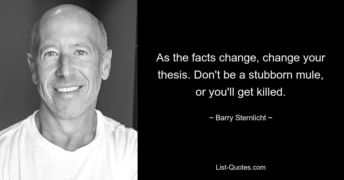 As the facts change, change your thesis. Don't be a stubborn mule, or you'll get killed. — © Barry Sternlicht