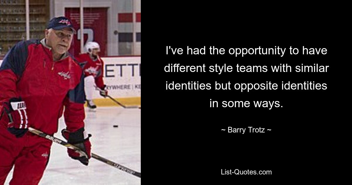 I've had the opportunity to have different style teams with similar identities but opposite identities in some ways. — © Barry Trotz