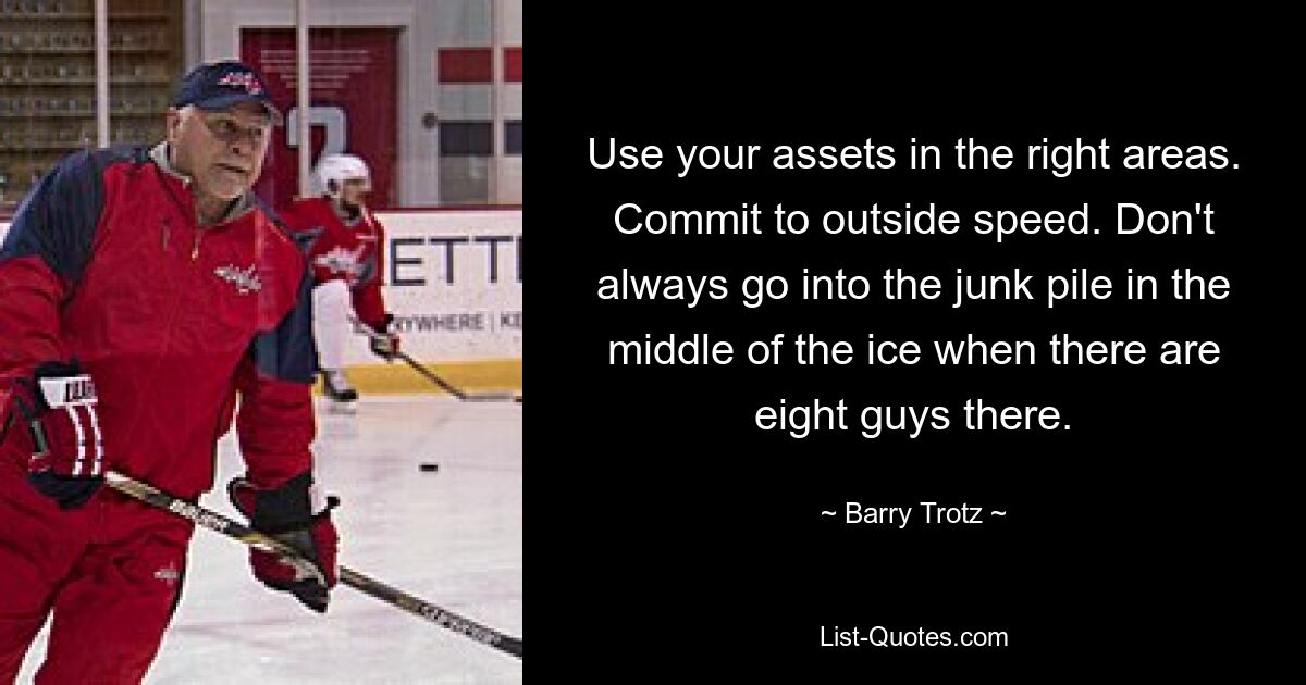 Use your assets in the right areas. Commit to outside speed. Don't always go into the junk pile in the middle of the ice when there are eight guys there. — © Barry Trotz