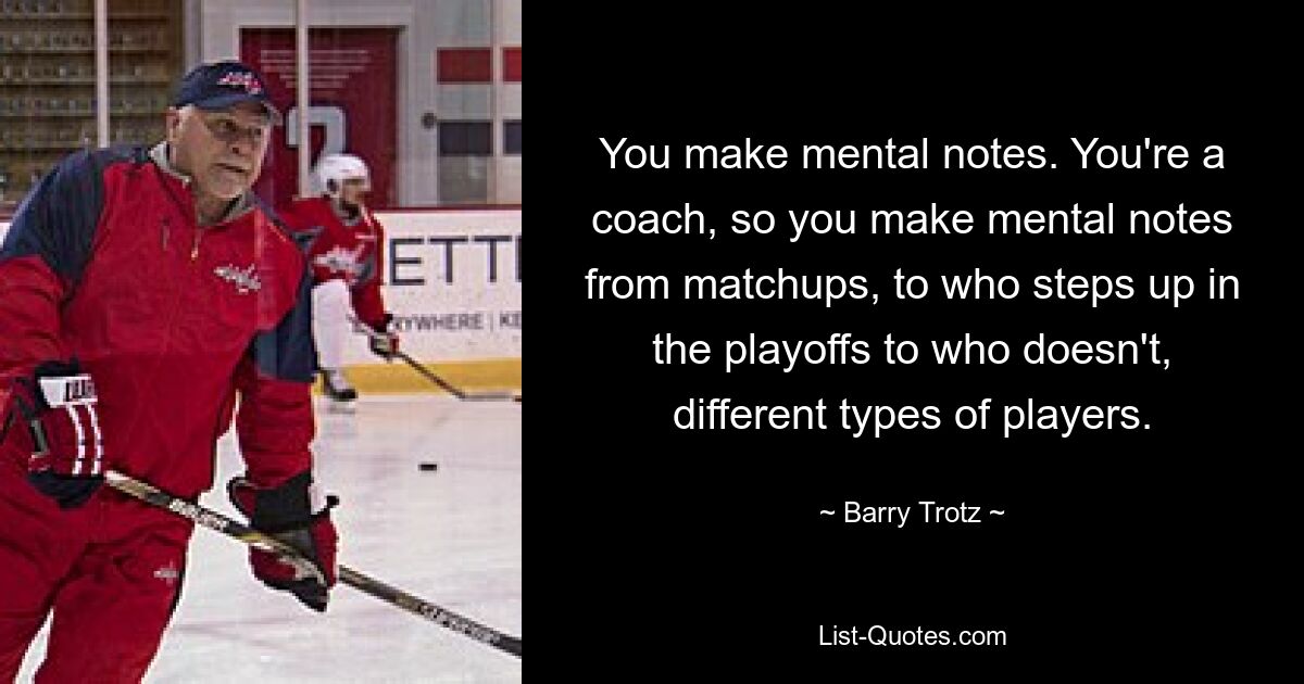 You make mental notes. You're a coach, so you make mental notes from matchups, to who steps up in the playoffs to who doesn't, different types of players. — © Barry Trotz