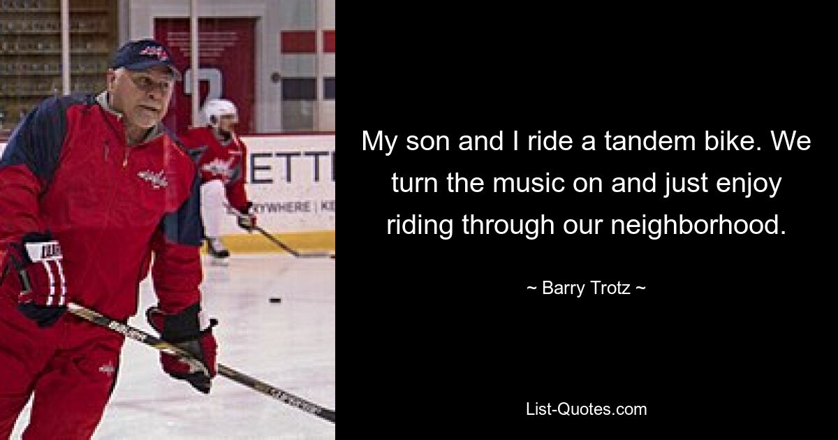 My son and I ride a tandem bike. We turn the music on and just enjoy riding through our neighborhood. — © Barry Trotz