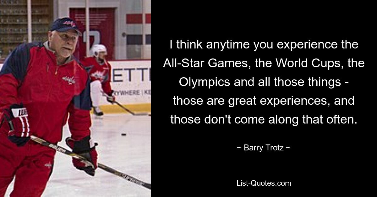 I think anytime you experience the All-Star Games, the World Cups, the Olympics and all those things - those are great experiences, and those don't come along that often. — © Barry Trotz