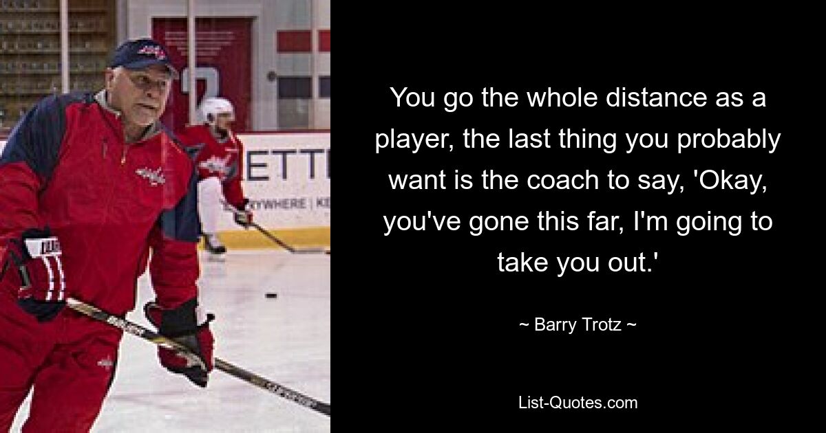 You go the whole distance as a player, the last thing you probably want is the coach to say, 'Okay, you've gone this far, I'm going to take you out.' — © Barry Trotz