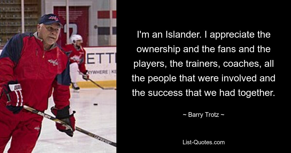 I'm an Islander. I appreciate the ownership and the fans and the players, the trainers, coaches, all the people that were involved and the success that we had together. — © Barry Trotz