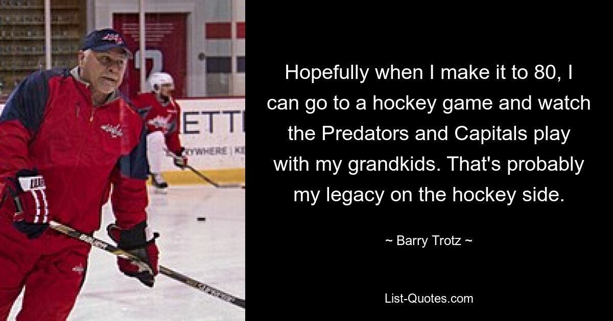 Hopefully when I make it to 80, I can go to a hockey game and watch the Predators and Capitals play with my grandkids. That's probably my legacy on the hockey side. — © Barry Trotz