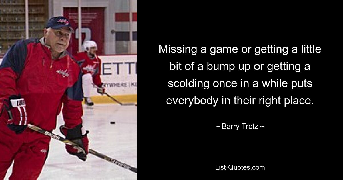 Missing a game or getting a little bit of a bump up or getting a scolding once in a while puts everybody in their right place. — © Barry Trotz