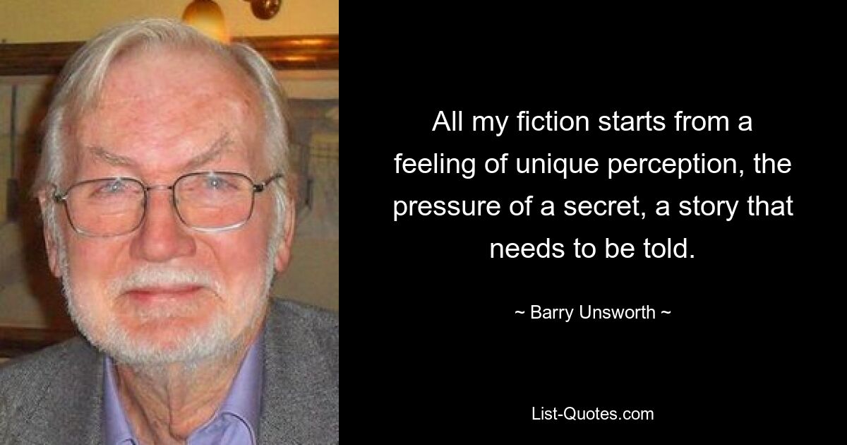 All my fiction starts from a feeling of unique perception, the pressure of a secret, a story that needs to be told. — © Barry Unsworth