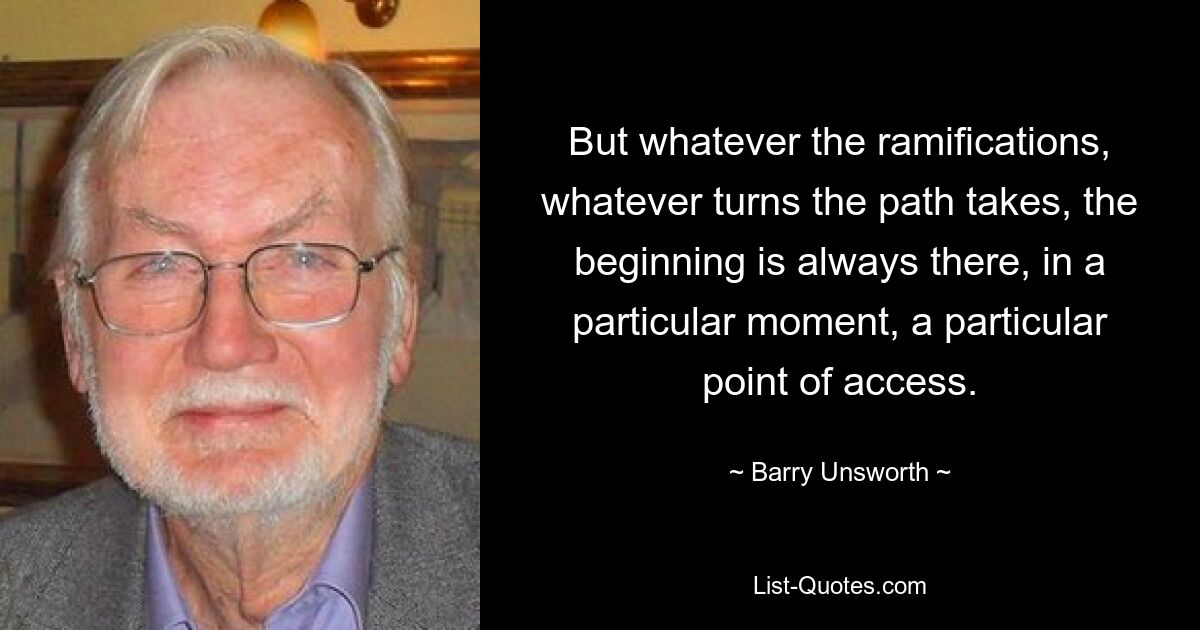 Aber was auch immer die Konsequenzen sein mögen, welche Wendungen der Weg auch nimmt, der Anfang ist immer da, in einem bestimmten Moment, an einem bestimmten Zugangspunkt. — © Barry Unsworth 