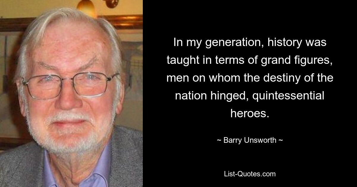 In my generation, history was taught in terms of grand figures, men on whom the destiny of the nation hinged, quintessential heroes. — © Barry Unsworth