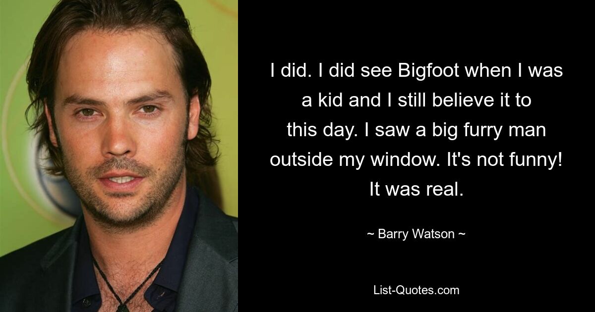 I did. I did see Bigfoot when I was a kid and I still believe it to this day. I saw a big furry man outside my window. It's not funny! It was real. — © Barry Watson