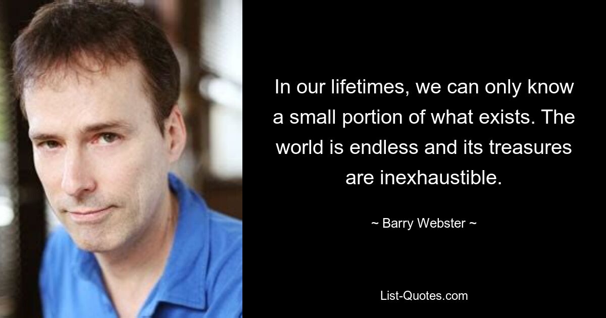 In our lifetimes, we can only know a small portion of what exists. The world is endless and its treasures are inexhaustible. — © Barry Webster