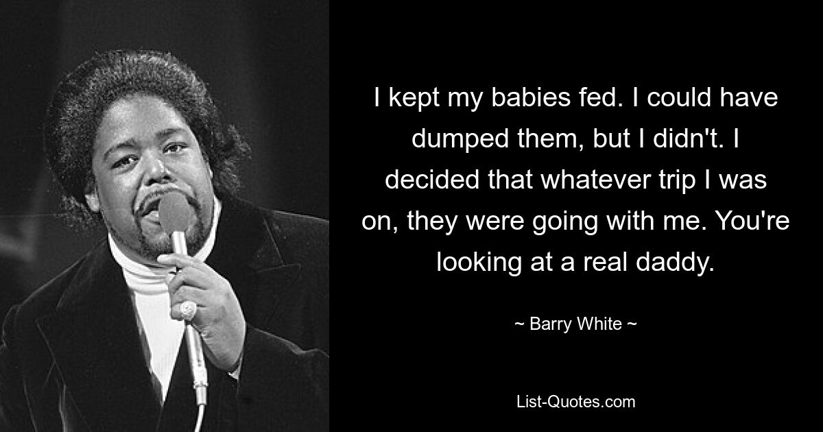 I kept my babies fed. I could have dumped them, but I didn't. I decided that whatever trip I was on, they were going with me. You're looking at a real daddy. — © Barry White