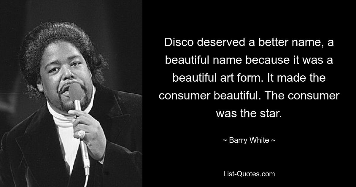 Disco deserved a better name, a beautiful name because it was a beautiful art form. It made the consumer beautiful. The consumer was the star. — © Barry White