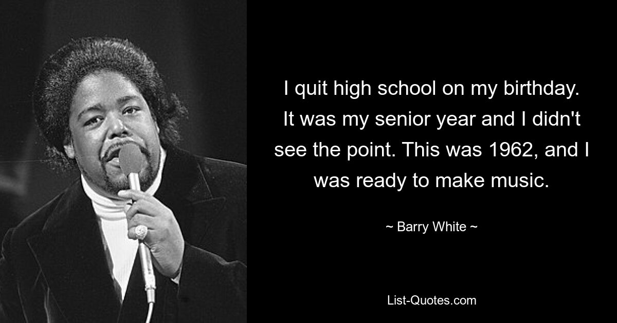 I quit high school on my birthday. It was my senior year and I didn't see the point. This was 1962, and I was ready to make music. — © Barry White