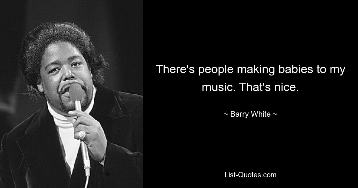 There's people making babies to my music. That's nice. — © Barry White