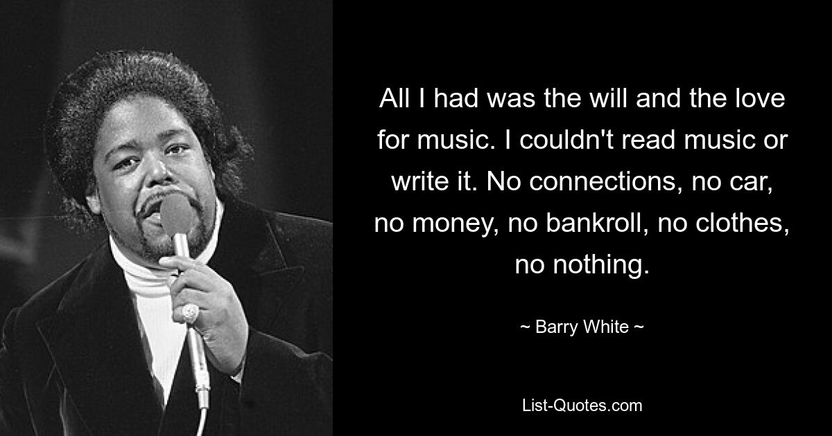 All I had was the will and the love for music. I couldn't read music or write it. No connections, no car, no money, no bankroll, no clothes, no nothing. — © Barry White