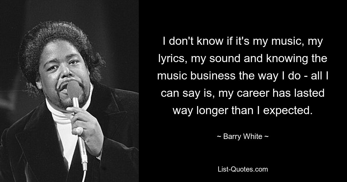 I don't know if it's my music, my lyrics, my sound and knowing the music business the way I do - all I can say is, my career has lasted way longer than I expected. — © Barry White