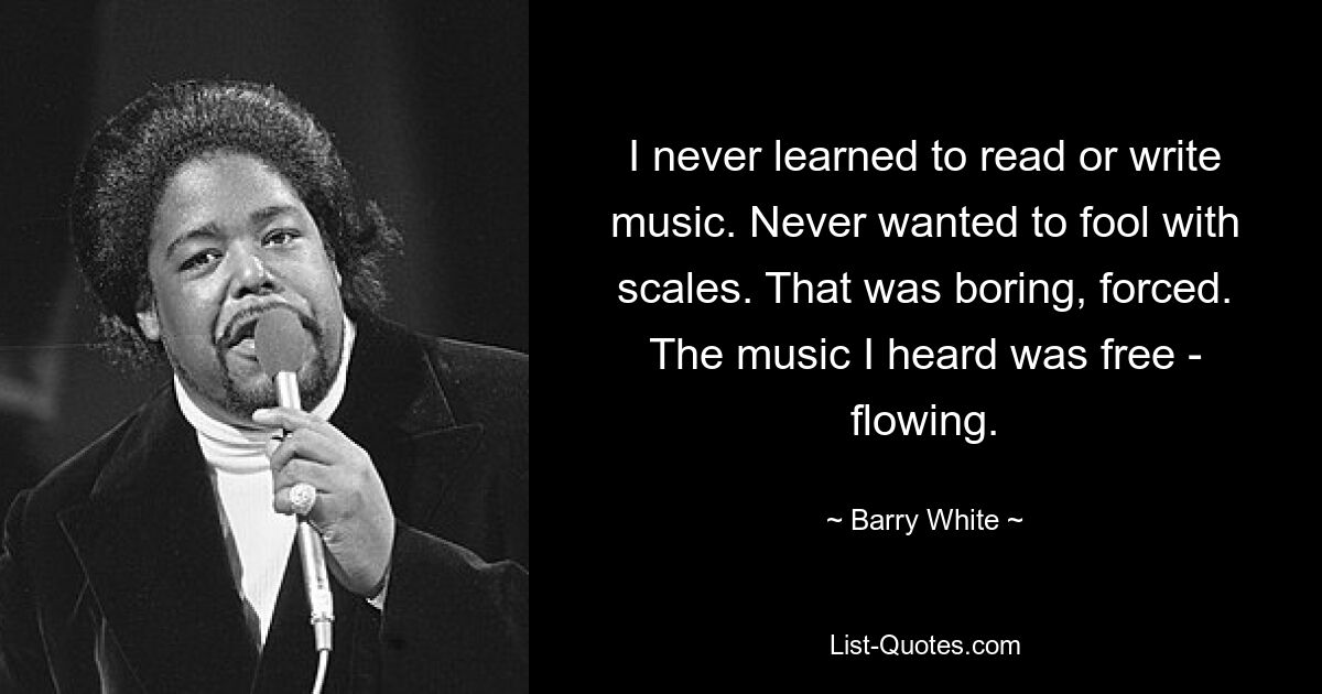 I never learned to read or write music. Never wanted to fool with scales. That was boring, forced. The music I heard was free - flowing. — © Barry White