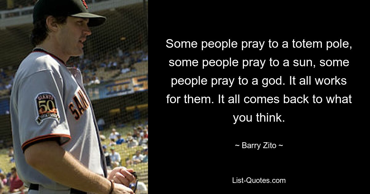 Some people pray to a totem pole, some people pray to a sun, some people pray to a god. It all works for them. It all comes back to what you think. — © Barry Zito