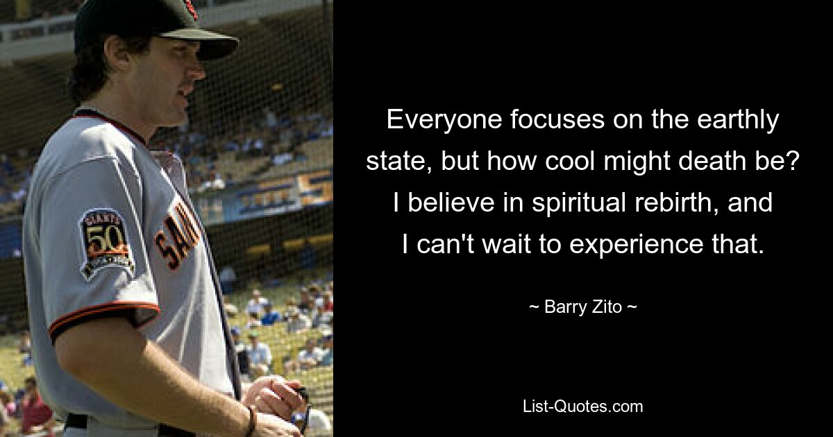 Everyone focuses on the earthly state, but how cool might death be? I believe in spiritual rebirth, and I can't wait to experience that. — © Barry Zito