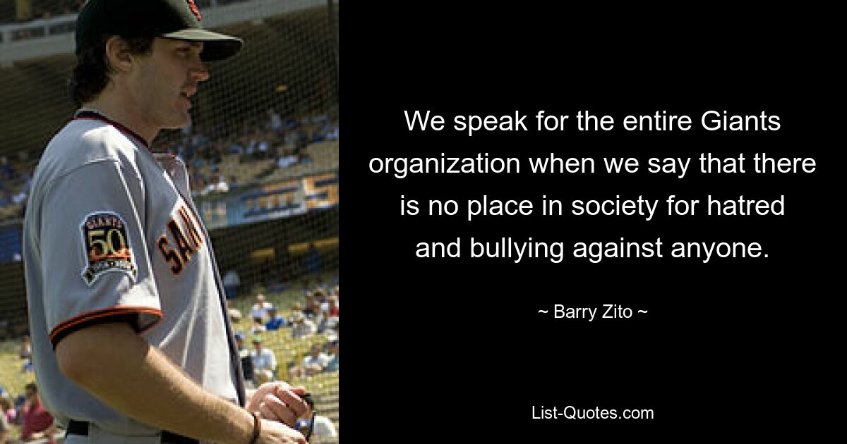 We speak for the entire Giants organization when we say that there is no place in society for hatred and bullying against anyone. — © Barry Zito