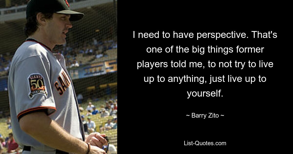 I need to have perspective. That's one of the big things former players told me, to not try to live up to anything, just live up to yourself. — © Barry Zito