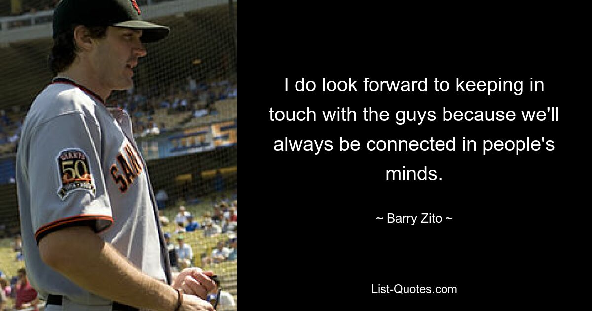 I do look forward to keeping in touch with the guys because we'll always be connected in people's minds. — © Barry Zito