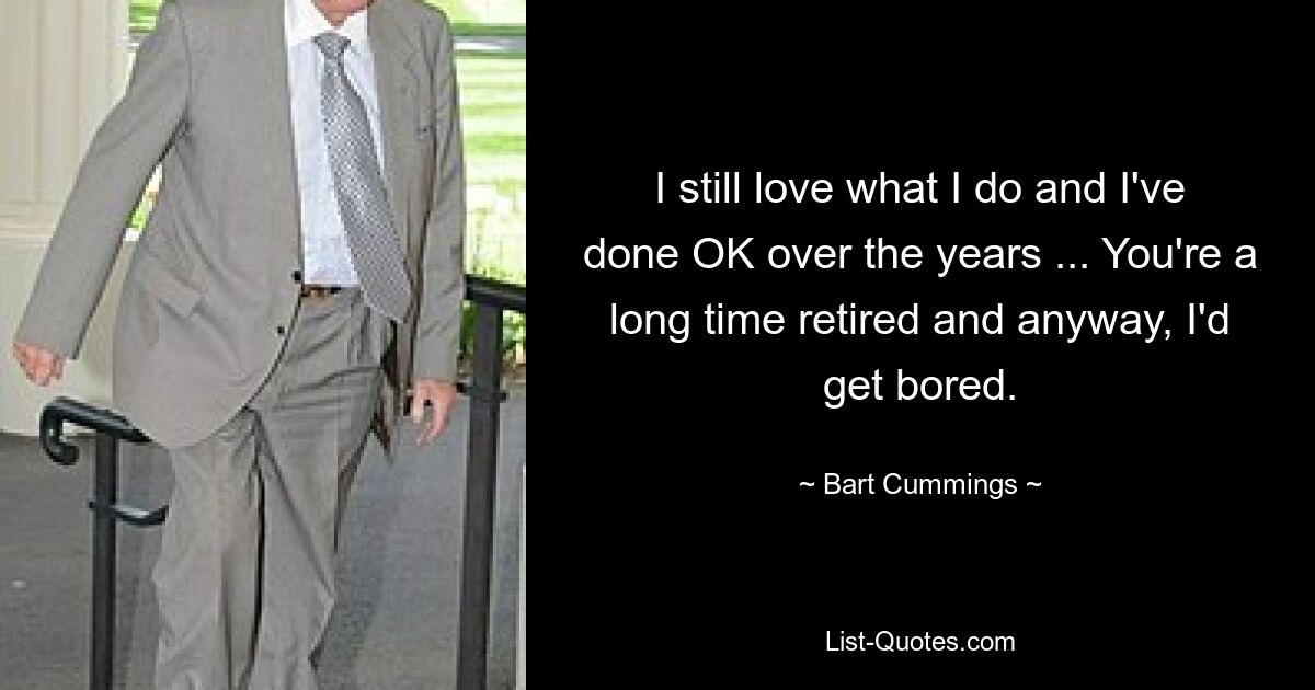 I still love what I do and I've done OK over the years ... You're a long time retired and anyway, I'd get bored. — © Bart Cummings