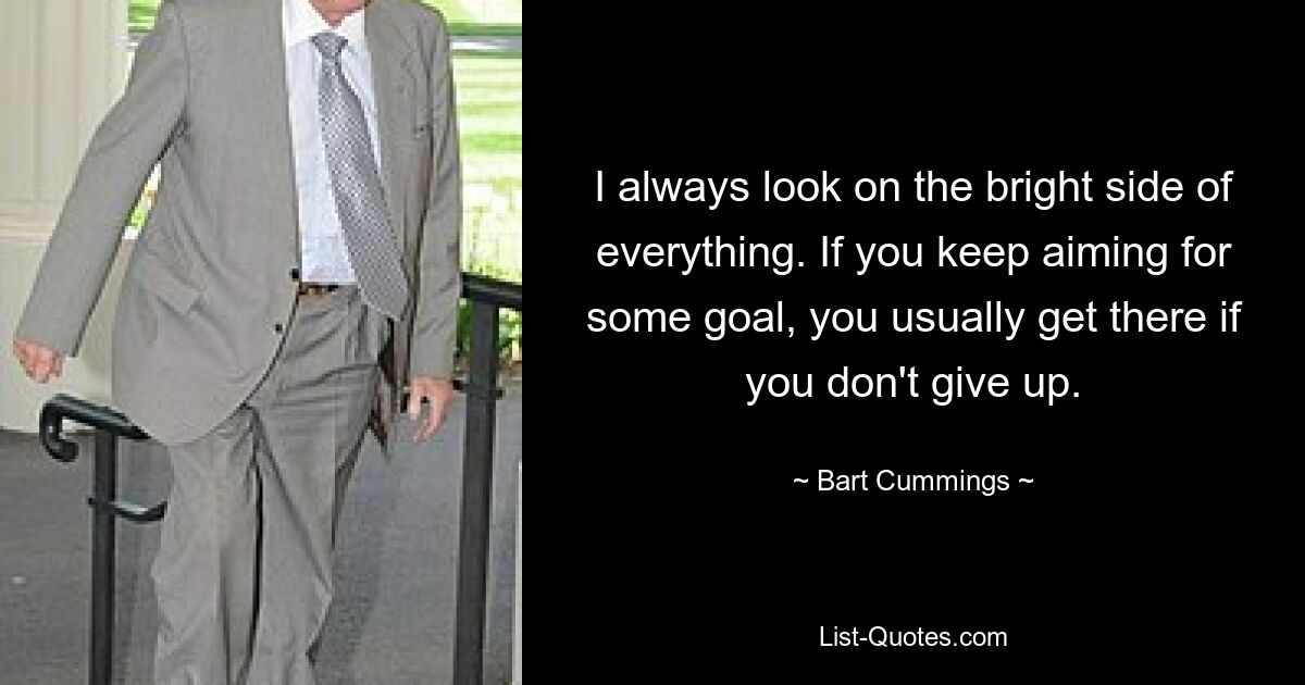 I always look on the bright side of everything. If you keep aiming for some goal, you usually get there if you don't give up. — © Bart Cummings