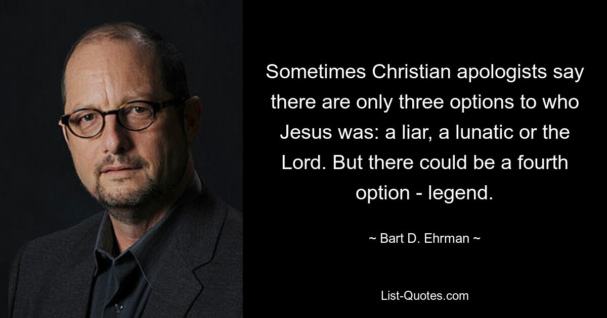 Sometimes Christian apologists say there are only three options to who Jesus was: a liar, a lunatic or the Lord. But there could be a fourth option - legend. — © Bart D. Ehrman