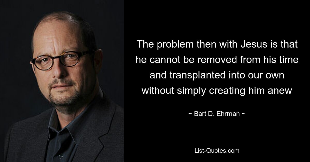 The problem then with Jesus is that he cannot be removed from his time and transplanted into our own without simply creating him anew — © Bart D. Ehrman