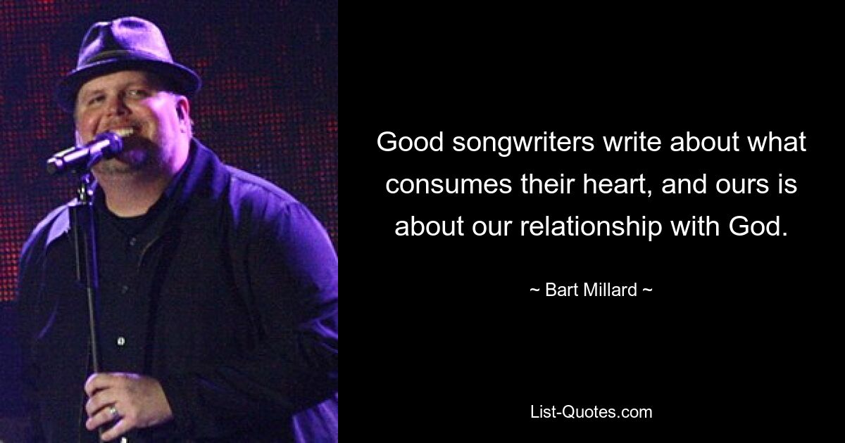 Good songwriters write about what consumes their heart, and ours is about our relationship with God. — © Bart Millard