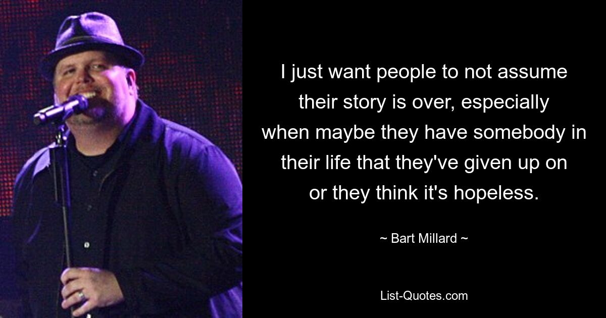 I just want people to not assume their story is over, especially when maybe they have somebody in their life that they've given up on or they think it's hopeless. — © Bart Millard