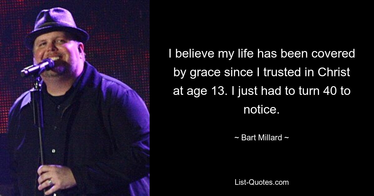 I believe my life has been covered by grace since I trusted in Christ at age 13. I just had to turn 40 to notice. — © Bart Millard