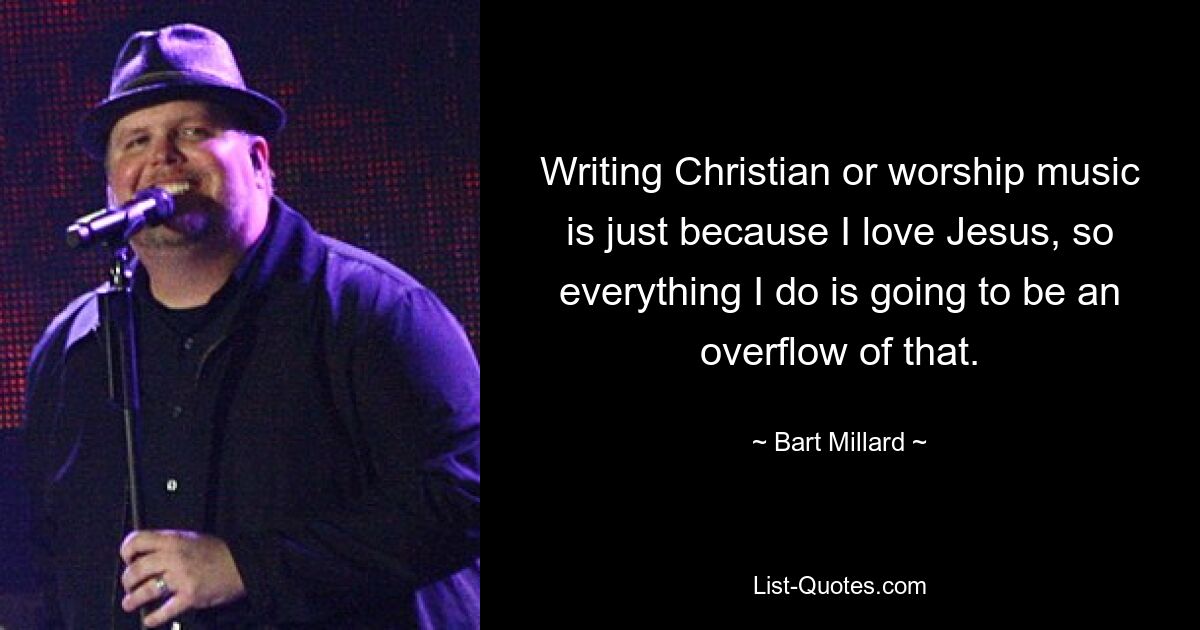 Writing Christian or worship music is just because I love Jesus, so everything I do is going to be an overflow of that. — © Bart Millard