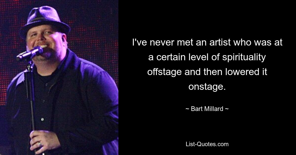 I've never met an artist who was at a certain level of spirituality offstage and then lowered it onstage. — © Bart Millard