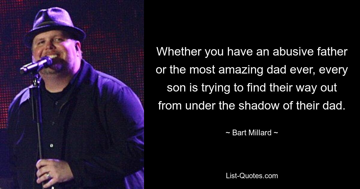 Whether you have an abusive father or the most amazing dad ever, every son is trying to find their way out from under the shadow of their dad. — © Bart Millard