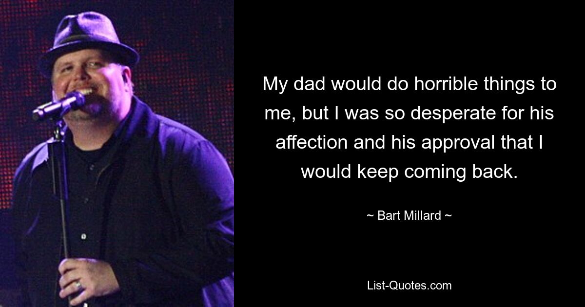 My dad would do horrible things to me, but I was so desperate for his affection and his approval that I would keep coming back. — © Bart Millard