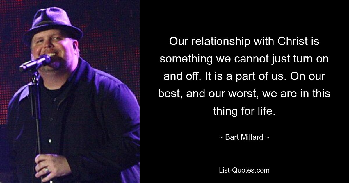 Our relationship with Christ is something we cannot just turn on and off. It is a part of us. On our best, and our worst, we are in this thing for life. — © Bart Millard