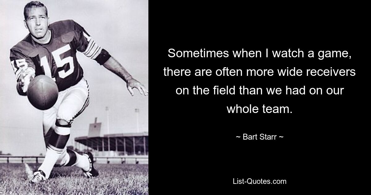 Sometimes when I watch a game, there are often more wide receivers on the field than we had on our whole team. — © Bart Starr