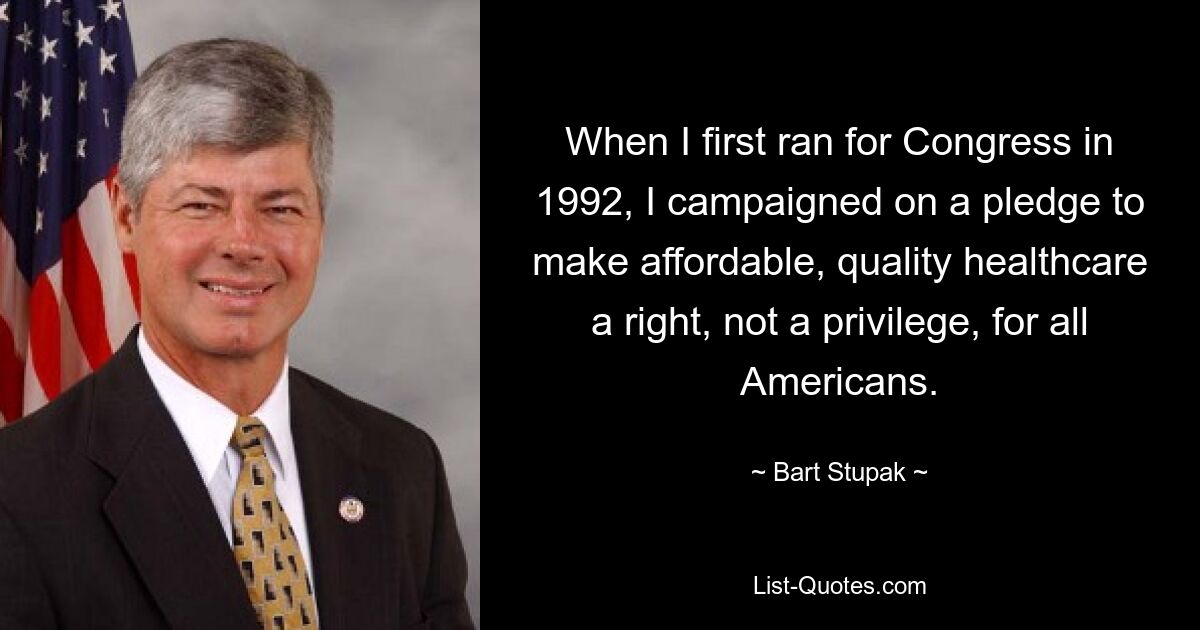 When I first ran for Congress in 1992, I campaigned on a pledge to make affordable, quality healthcare a right, not a privilege, for all Americans. — © Bart Stupak