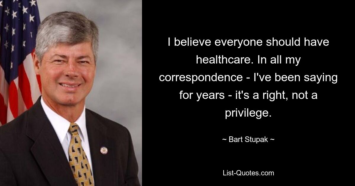 I believe everyone should have healthcare. In all my correspondence - I've been saying for years - it's a right, not a privilege. — © Bart Stupak