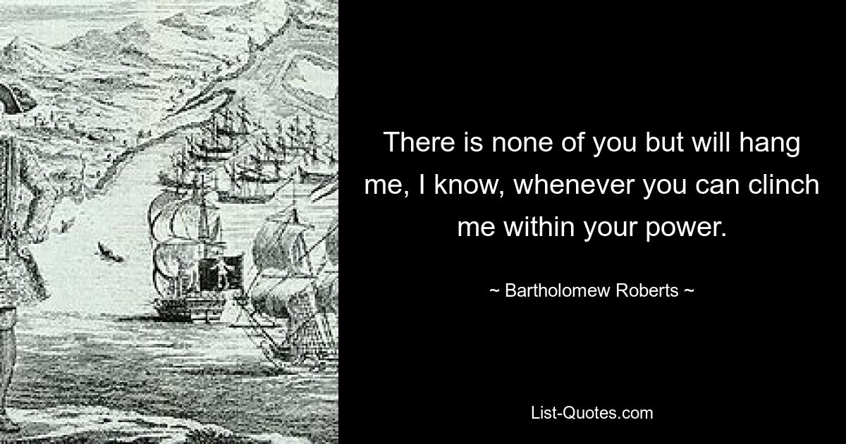 Я знаю, что никто из вас не повесит меня, как только вы сможете схватить меня в свою силу. — © Бартоломью Робертс 